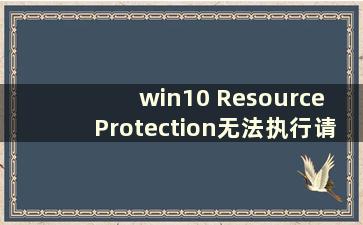 win10 Resource Protection无法执行请求的操作（win10windows Resource Protection无法执行请求的操作）